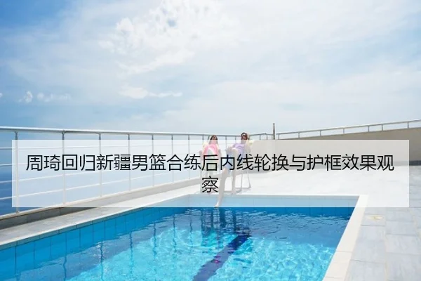周琦回归新疆男篮合练后内线轮换与护框效果观察