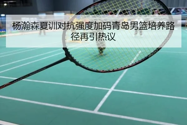 杨瀚森夏训对抗强度加码青岛男篮培养路径再引热议