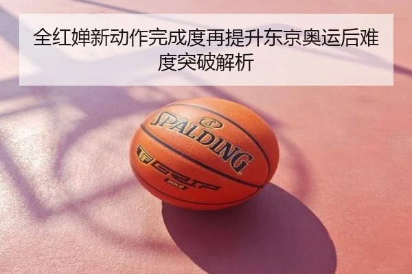 全红婵新动作完成度再提升东京奥运后难度突破解析