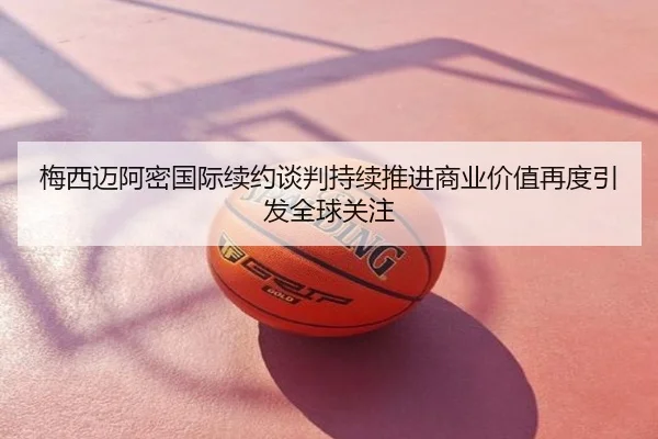 梅西迈阿密国际续约谈判持续推进商业价值再度引发全球关注