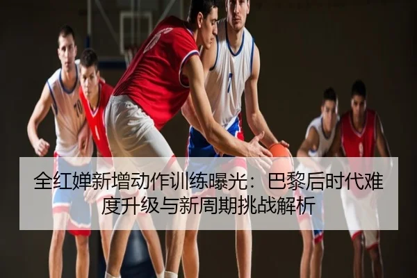 全红婵新增动作训练曝光：巴黎后时代难度升级与新周期挑战解析