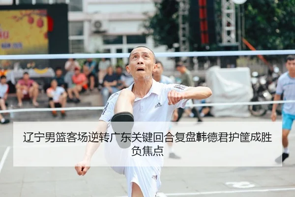 辽宁男篮客场逆转广东关键回合复盘韩德君护筐成胜负焦点